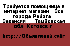 Требуется помощница в интернет-магазин - Все города Работа » Вакансии   . Тамбовская обл.,Котовск г.